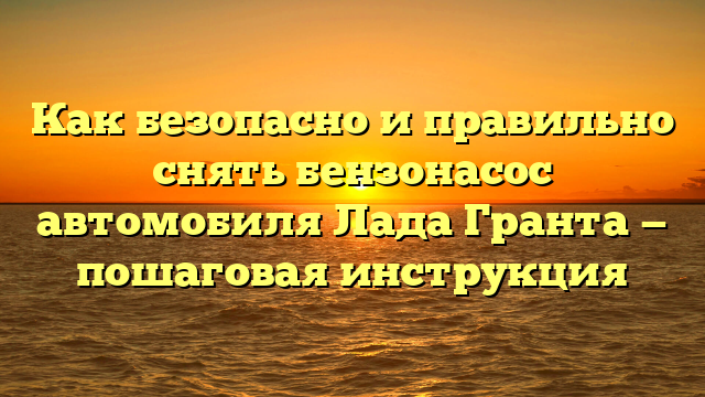 Как безопасно и правильно снять бензонасос автомобиля Лада Гранта — пошаговая инструкция