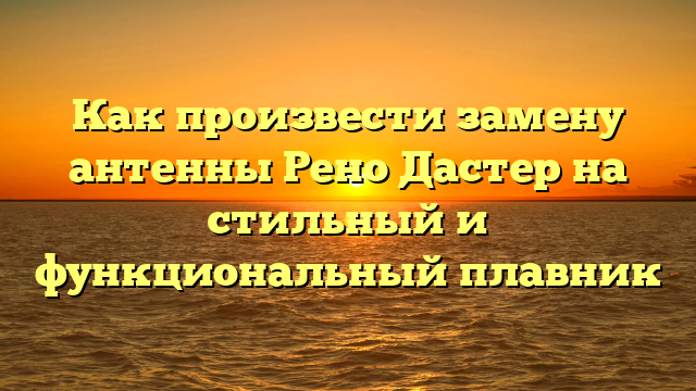 Как произвести замену антенны Рено Дастер на стильный и функциональный плавник