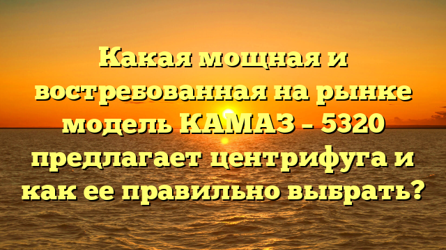 Какая мощная и востребованная на рынке модель КАМАЗ – 5320 предлагает центрифуга и как ее правильно выбрать?
