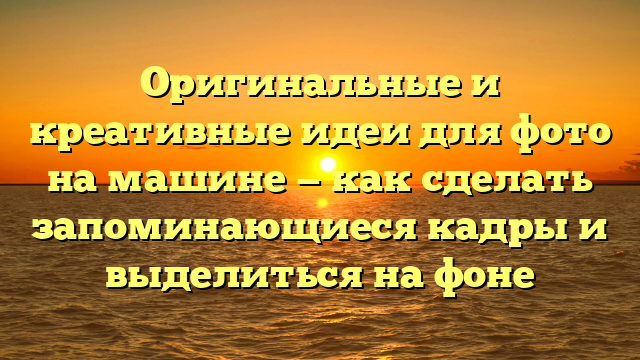 Оригинальные и креативные идеи для фото на машине — как сделать запоминающиеся кадры и выделиться на фоне