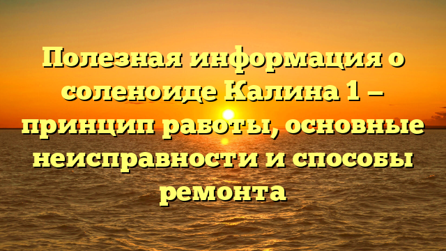 Полезная информация о соленоиде Калина 1 — принцип работы, основные неисправности и способы ремонта