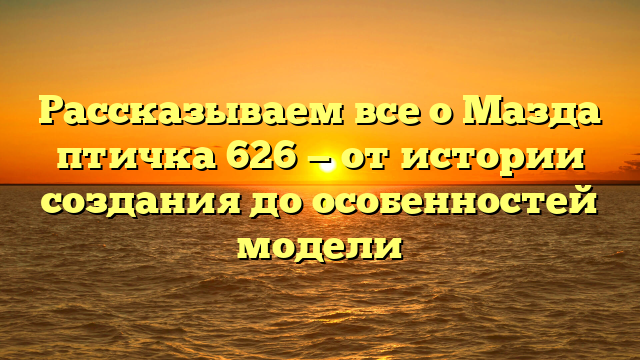 Рассказываем все о Мазда птичка 626 — от истории создания до особенностей модели