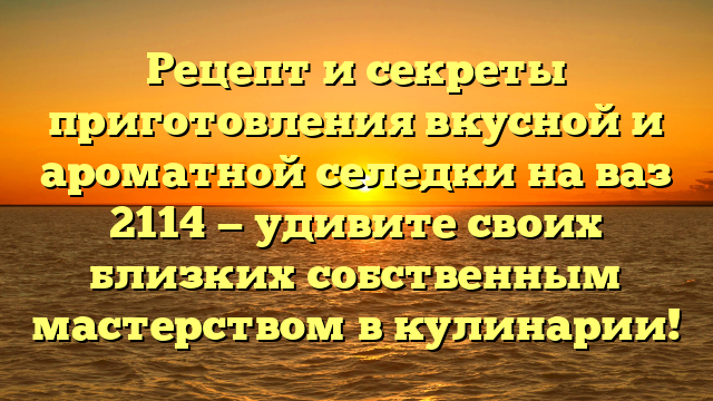 Рецепт и секреты приготовления вкусной и ароматной селедки на ваз 2114 — удивите своих близких собственным мастерством в кулинарии!
