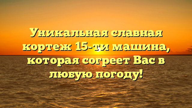 Уникальная славная кортеж 15-ти машина, которая согреет Вас в любую погоду!