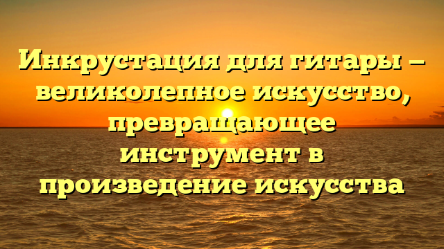 Инкрустация для гитары — великолепное искусство, превращающее инструмент в произведение искусства