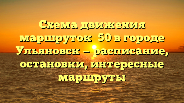 Схема движения маршруток №50 в городе Ульяновск — расписание, остановки, интересные маршруты